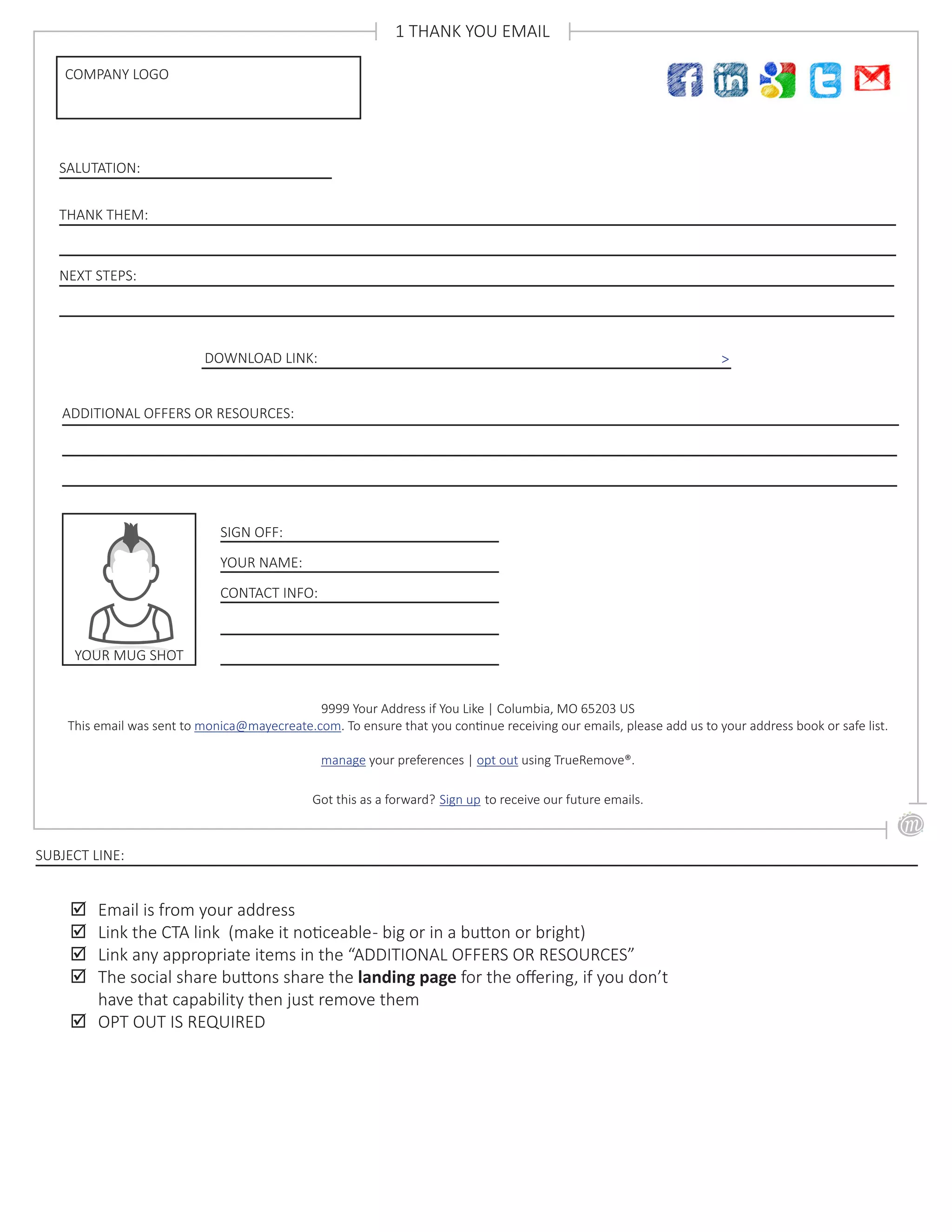 NEXT STEPS:
SALUTATION:
COMPANY LOGO
1 THANK YOU EMAIL
THANK THEM:
DOWNLOAD LINK: >
SIGN OFF:
YOUR NAME:
CONTACT INFO:
;; Email is from your address
;; Link the CTA link (make it noticeable- big or in a button or bright)
;; Link any appropriate items in the “ADDITIONAL OFFERS OR RESOURCES”
;; The social share buttons share the landing page for the offering, if you don’t
have that capability then just remove them
;; OPT OUT IS REQUIRED
SUBJECT LINE:
ADDITIONAL OFFERS OR RESOURCES:
9999 Your Address if You Like | Columbia, MO 65203 US
This email was sent to monica@mayecreate.com. To ensure that you continue receiving our emails, please add us to your address book or safe list.
manage your preferences | opt out using TrueRemove®.
Got this as a forward? Sign up to receive our future emails.
YOUR MUG SHOT
 