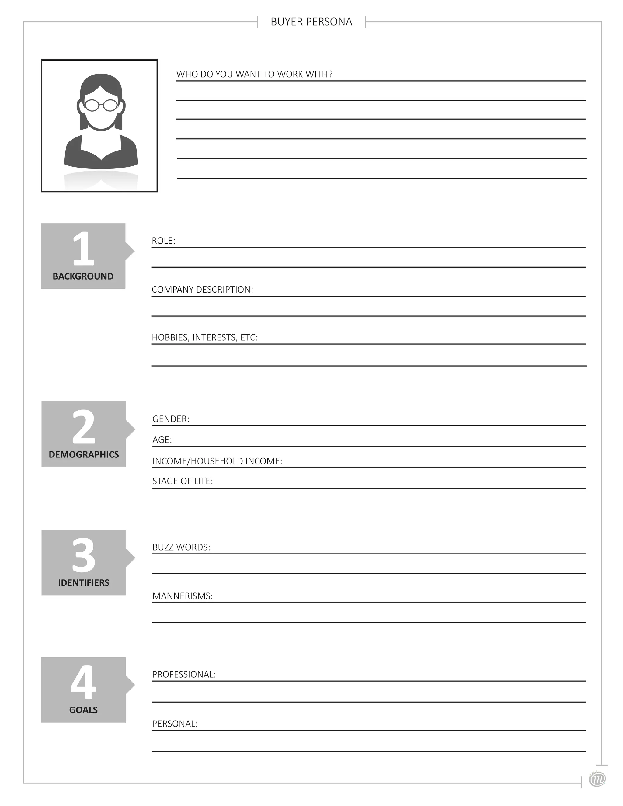BUYER PERSONA
WHO DO YOU WANT TO WORK WITH?
ROLE:
COMPANY DESCRIPTION:
1BACKGROUND
HOBBIES, INTERESTS, ETC:
GENDER:
2DEMOGRAPHICS
AGE:
INCOME/HOUSEHOLD INCOME:
STAGE OF LIFE:
BUZZ WORDS:
MANNERISMS:
3IDENTIFIERS
PROFESSIONAL:
4GOALS
PERSONAL:
 