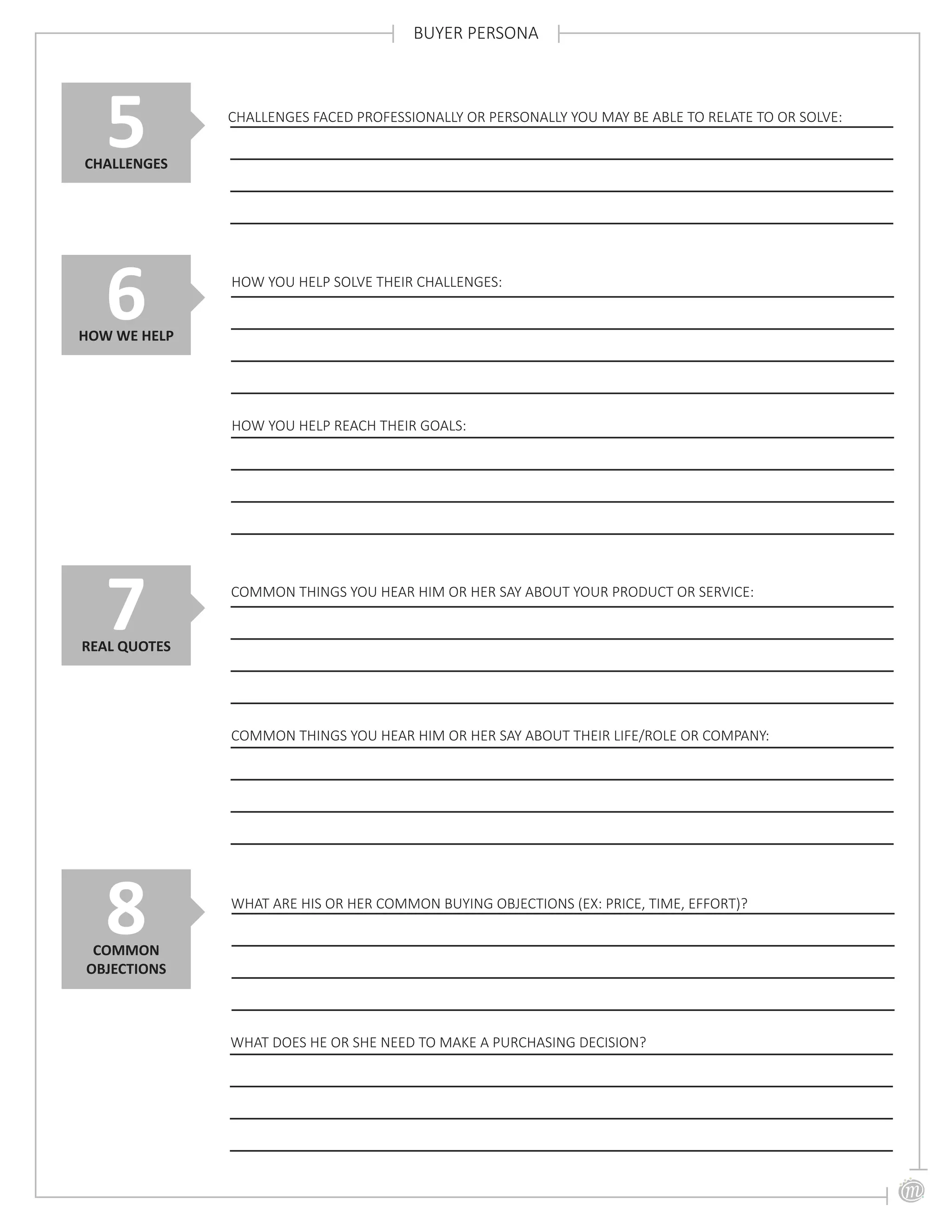 BUYER PERSONA
COMMON THINGS YOU HEAR HIM OR HER SAY ABOUT YOUR PRODUCT OR SERVICE:
7REAL QUOTES
COMMON THINGS YOU HEAR HIM OR HER SAY ABOUT THEIR LIFE/ROLE OR COMPANY:
CHALLENGES FACED PROFESSIONALLY OR PERSONALLY YOU MAY BE ABLE TO RELATE TO OR SOLVE:
5CHALLENGES
6HOW WE HELP
HOW YOU HELP SOLVE THEIR CHALLENGES:
HOW YOU HELP REACH THEIR GOALS:
WHAT ARE HIS OR HER COMMON BUYING OBJECTIONS (EX: PRICE, TIME, EFFORT)?
8COMMON
OBJECTIONS
WHAT DOES HE OR SHE NEED TO MAKE A PURCHASING DECISION?
 