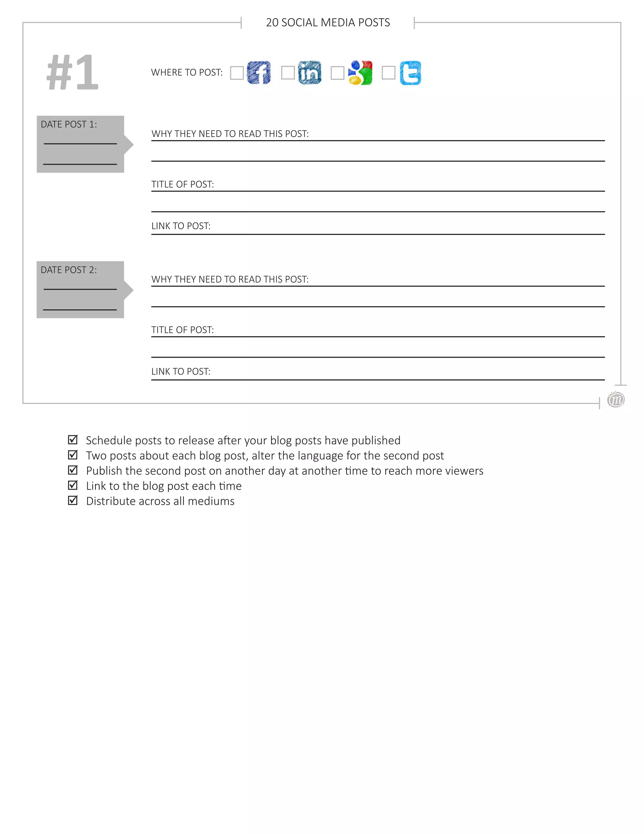 DATE POST 1:
WHY THEY NEED TO READ THIS POST:
TITLE OF POST:
#1
20 SOCIAL MEDIA POSTS
;; Schedule posts to release after your blog posts have published
;; Two posts about each blog post, alter the language for the second post
;; Publish the second post on another day at another time to reach more viewers
;; Link to the blog post each time
;; Distribute across all mediums
LINK TO POST:
DATE POST 2:
WHY THEY NEED TO READ THIS POST:
TITLE OF POST:
LINK TO POST:
WHERE TO POST:
 
