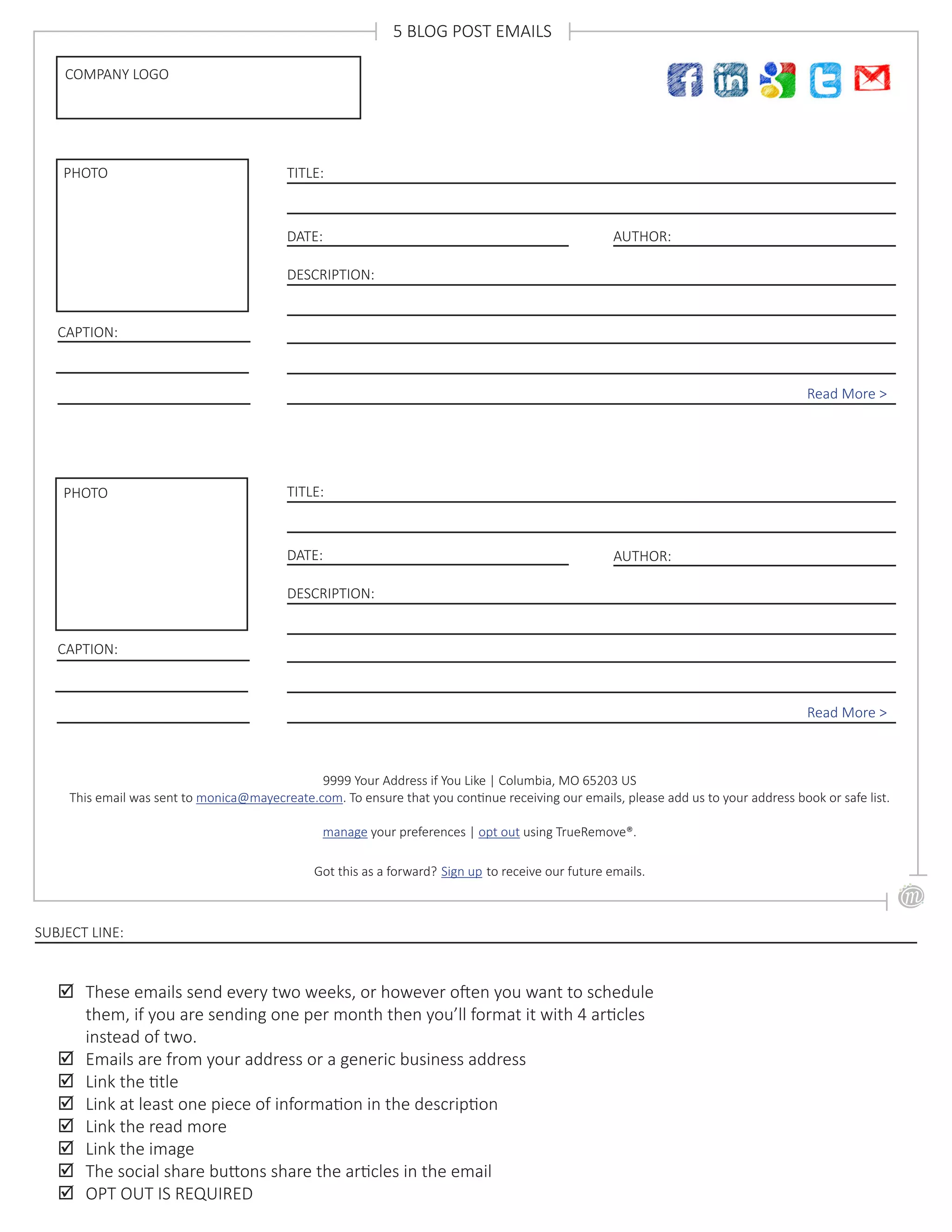 DATE:
TITLE:
DESCRIPTION:
Read More >
AUTHOR:
DATE:
TITLE:
DESCRIPTION:
Read More >
AUTHOR:
PHOTO
CAPTION:
PHOTO
CAPTION:
COMPANY LOGO
5 BLOG POST EMAILS
9999 Your Address if You Like | Columbia, MO 65203 US
This email was sent to monica@mayecreate.com. To ensure that you continue receiving our emails, please add us to your address book or safe list.
manage your preferences | opt out using TrueRemove®.
Got this as a forward? Sign up to receive our future emails.
;; These emails send every two weeks, or however often you want to schedule
them, if you are sending one per month then you’ll format it with 4 articles
instead of two.
;; Emails are from your address or a generic business address
;; Link the title
;; Link at least one piece of information in the description
;; Link the read more
;; Link the image
;; The social share buttons share the articles in the email
;; OPT OUT IS REQUIRED
SUBJECT LINE:
 