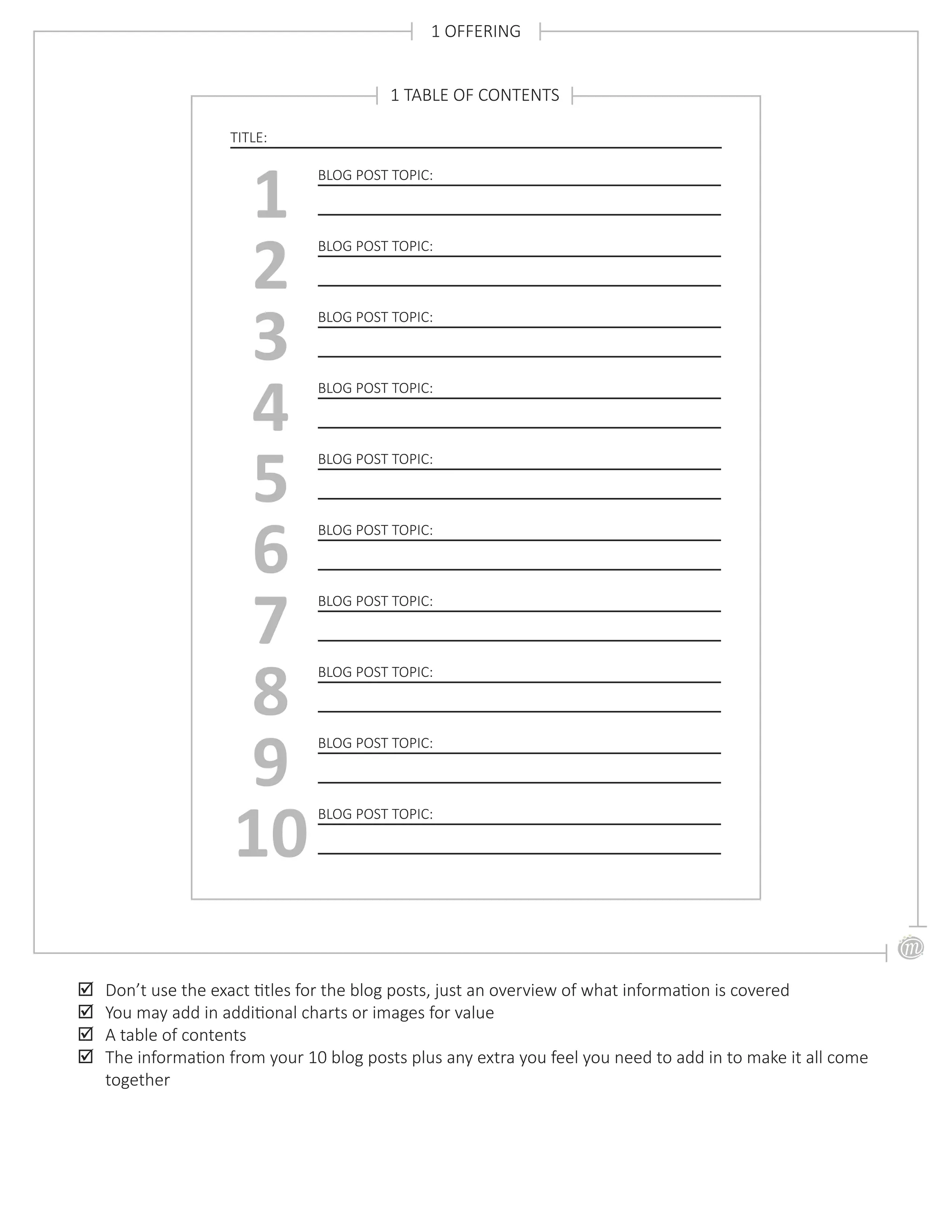 1 OFFERING
;; Don’t use the exact titles for the blog posts, just an overview of what information is covered
;; You may add in additional charts or images for value
;; A table of contents
;; The information from your 10 blog posts plus any extra you feel you need to add in to make it all come
together
TITLE:
BLOG POST TOPIC:
1 BLOG POST TOPIC:
2 BLOG POST TOPIC:
3 BLOG POST TOPIC:
4 BLOG POST TOPIC:
5
1 TABLE OF CONTENTS
BLOG POST TOPIC:
6 BLOG POST TOPIC:
7 BLOG POST TOPIC:
8 BLOG POST TOPIC:
9 BLOG POST TOPIC:
10
 