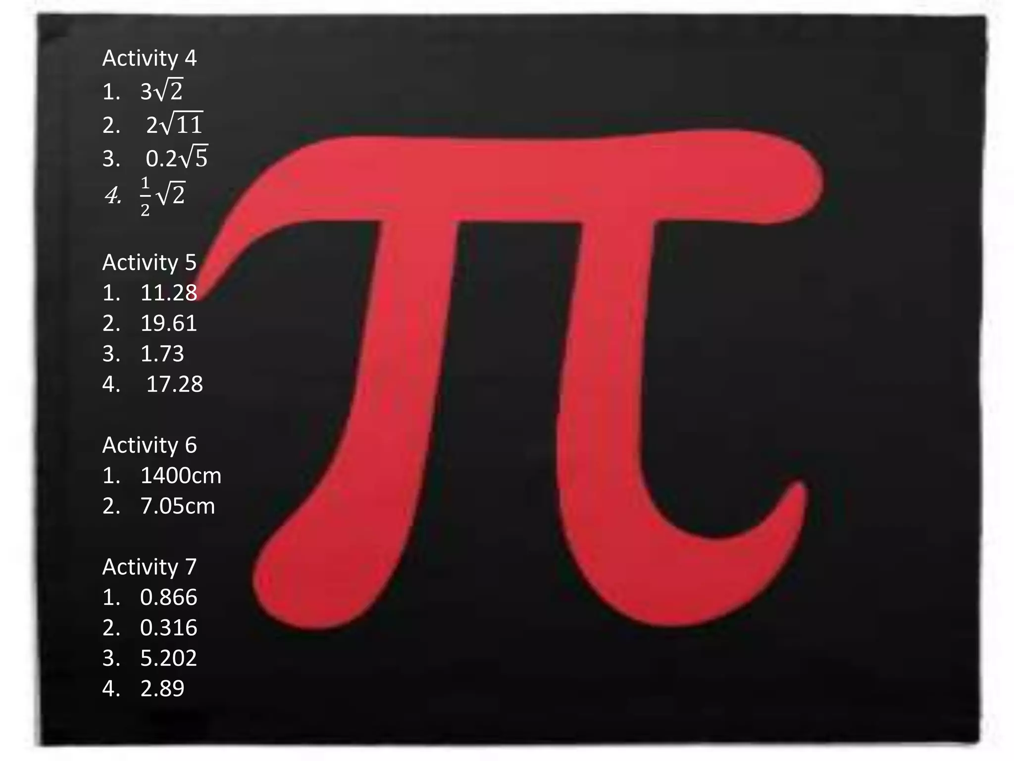 Activity 4
1. 3 2
2. 2 11
3. 0.2 5
4.
1
2
2
Activity 5
1. 11.28
2. 19.61
3. 1.73
4. 17.28
Activity 6
1. 1400cm
2. 7.05cm
Activity 7
1. 0.866
2. 0.316
3. 5.202
4. 2.89
 