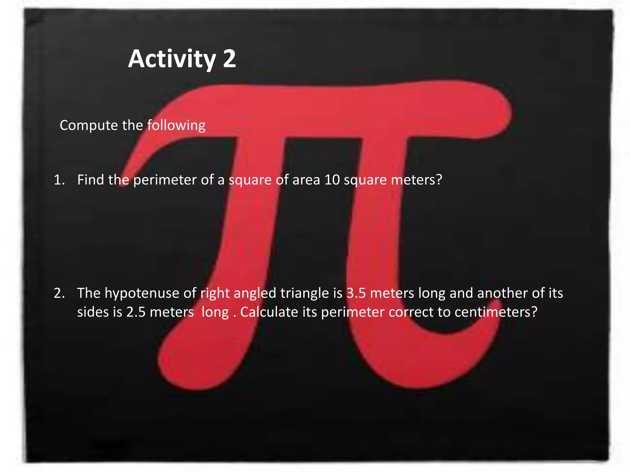 Activity 2
Compute the following
1. Find the perimeter of a square of area 10 square meters?
2. The hypotenuse of right angled triangle is 3.5 meters long and another of its
sides is 2.5 meters long . Calculate its perimeter correct to centimeters?
 