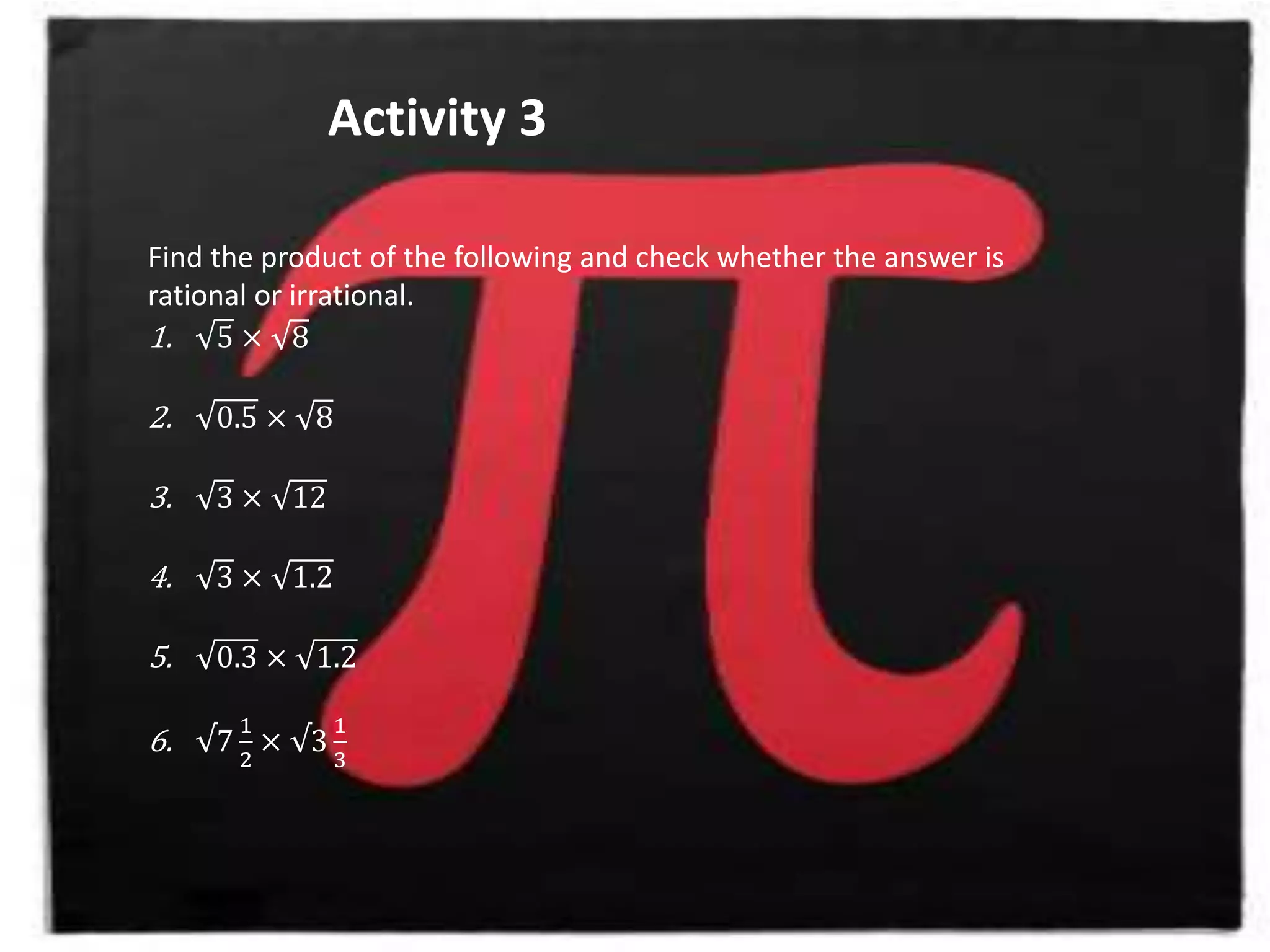 Activity 3
Find the product of the following and check whether the answer is
rational or irrational.
1. 5 × 8
2. 0.5 × 8
3. 3 × 12
4. 3 × 1.2
5. 0.3 × 1.2
6. √7
1
2
× √3
1
3
 