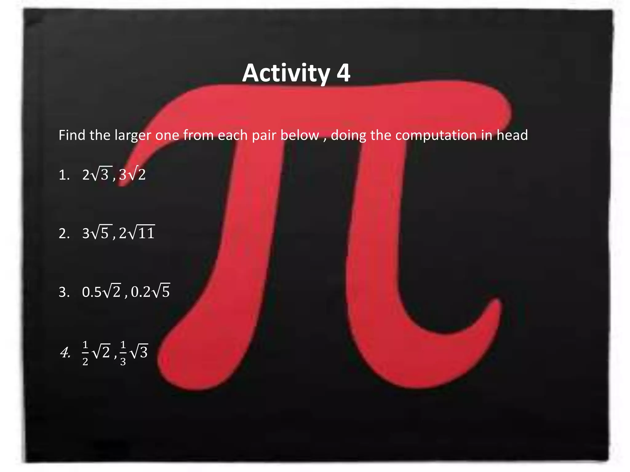 Activity 4
Find the larger one from each pair below , doing the computation in head
1. 2 3 , 3√2
2. 3 5 , 2 11
3. 0.5 2 , 0.2 5
4.
1
2
2 ,
1
3
3
 