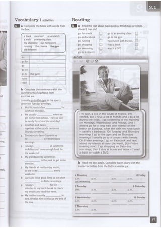 7F
lct
g.
1rng.
I
,nds.
Vocabular$ | activities
h e onWednesday
evenIngs.
I always_ at lunchtime
on Fridayso I haveenoughfoodfor
theweekend.
Mygrandparentssometimes
intheparkto getsome
a bool( a concert a sandwich
a watk aneveningctass
myshopping ourhomework
running the cinema the-gyffi
the lnternet
b Comptetethe sentenceswiththe
correctform of a phrasefrom
exercise4a.
rsua.lyoo Io lhe ovm in the sporls
centreonTuesdayevenings.
1 MrsRichardsoften_ for
lunchon Mondays.
z Weusually- whenwe
gethornefromschooL.Thenwe can
bereadyforschoolthenextday!
f ionatha'randKa'e't-
togetherat the sportscentreon
Thursdayevening.
4 Timwantsto LearnSpanishso
retired,but I havea lot of friendsand I do a lot
duringthe week.I go swimmingin the morning
on Mondays,Wednesdaysand Fridays,andI
alwaysgo for a tongwalkwithfriendson the
beachon Sundays.Afterthe walkwe havelunch
- usuallya barbecue.OnTuesdayandThursday
morningsI go to the gym andon Thursday
eveningsI usuallygo to a concertwithfriends.
On FridayeveningsI go on Facebookandread
aboutmy friendsall overthe world,(it'sFriday
eveningnow).I go shoppingon Saturday
mornings,then I stayat homeand relax- I read
a booko. watcha DVD,
b Readthetextagain.Completelvan'sdiarywiththe
correctactivitiesfrornthelistinexercisesa.
doesn't lvando?
go for a walk
goon Facebook
go runnrng
goshopping
goswimming
goto a concerl
gotoaneveningclass n
gotothegym tr
havelunchwithfriendsE
readabook tr
watchaDVD tr
n
tr
n
n
!
tr
exerctSe.
Myfriendsatlreallyenjoymusic,
sowe try to
weeKeno.
every
on Fridayevenings.
I always_ for ten
minutesin my[unchbreakto check
myemailsandreadthenews.
lMybrotherusually in
bed.lt helpshimto reLaxat theendof
tneoay.
a .m .
8 Friday
I LucyandI likegoodfilmssowe often p . m .
gy-e-sfv,,
6 Wednesday
Reading
@l a comptetethetabLewithwordsfrom fl a n"uOthetextaboutlvanquickLy.Whichtwoactivities
the box.
.., egq1q43l
p.m.
d o
go for
go
goon
goto thegym
have
read
1 0
a . m .
p.m.
a . m . p.m.
l0 Sunday
 