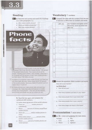 -*{
r-t
Reading
tf a neaAthetextquicklyandmatchtheheadings fl CompLetethetabtewiththenumbersfromthetext
(a-c)with paragraphsr-3.
a Whomakesmobilephones?
b Whatcanmobilephonesdo?
c WhousesmobiLephones?
in exercise1a.Writethemasnumbersandwords.
uxernbourgisa smallcountryltonlyhas487,751
people.Butithas432,400mobilephones 88percent
of the peoplehavephones.That meansalmoslallthe
people,inciudingsmdlchildren,havemobiles.Chinahasa
lot of peopleand 55 percentof them havemobilephones-
but that'sabout738 millionphonesl
@ Hundredsof companiesmakemobilephones,but thereare
oniythreereallybig ones.Nokiamakesabout35 percent
of the wodd'sphones.Samsungmakes20 percentand LG
makesabout 10 percent.
@Al mobilephonescan makephonecallsand sendtext
messages,But thesedaysabout22 percen'tof mobile
phonesare 'smarl phones'- theycan usethe Internet,
send photosand emailsand tellyouwhereyou are. 2 Howmanystudentsarethereinyourclass?
b Readthetextagainandcompletethe
sentenceswithnumbers.
LGmakesabout!q percentoftheworLd'sphones.
3 Howmanypeopleliveinyourtown/city?
4 Howmanypeoplelivein yourcountry?
Thereare_ mobilephonesin
LUXemDOUrg.
About percentofChinesepeoptehave
5 Howmanypagesaretherein this book?
mobitephones.
China.
Nokiamakesabout_ percentof the
world'smobilephones.
About- percentof mobilephonesare
'smartphones'.
Vocabular] | numbers
-
!
5
=
tr
n
tr
fourhundredandeightyseven
thousand,sevenhundredand
fifty-one
fl Answerthequestions.Writenumbersandwords.
Howoldisyourteacher?
u fthirtv-fourl
1 Howold areyou?
millionmobilephonesin Pronunciation I wordstress
Qla tls Listenandunderlinethemainstress.
four!99!
r fody
2 fifteen
3 fifty
4 eighty
5 eighteen
 