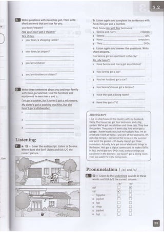 Use
fl writuquestionswithhoveihosgol. fhen wite
shortanswersthataretrueforyou.
yourtown/theatre?
Hasvourtownoot a theatre?
Yes,it has.
1 yourtown/ashoppingcentre?
2 yourtown/anairport?
I you/anychildren?
4 you/anybrothersorsisters?
b ListenagainandcompLetethesentenceswith
havelhasgot anda number.
Ihei(househosqotfourbedrooms.
SerenaandHarry
Serena
7
2
3
4
Harry computers.
DVDs.They
c Listenagainandanswerthequestions.Write
shortanswers.
HasSerenagotanapartmentinthecity?
No,shehasn't.
1 HaveSerenaandHarrygotanychildren?
z HasSerenagota car?
fl Writethreesentencesaboutyouandyourfamily
withhavegot andbrt. Usethefurnitureand
equipmentin exercisesl and2.
I've oot a cooker.but I hoven'toot a microwave.
Mv sister'soota washinamochine,butshe
hosn'taot a dishwosher.
7
3 Hasherhusbandgotacar?
4 HasSerenas housegola terrace)
5 Havetheygot a diningroom?
6 Havetheygota TV?
AUDIOSCRIPT
I liveina bighouseinthecountrywithmyhusband,
Halry.Thehousehasgotfourbedroomsanda big
garden.We'vegottwochildrenandthreecats.Theylove
thegarden.Theyplayin it everyday.Andwe'vegota
garage.I haven'tgota car,butmyhusbandhas.l'man
artistandI workat home.I useoneof thebedrooms.1t's
gota bigterrace.I cansitontheterraceinthesummer
andpaintthegarden- it'slovely.Harry'sgotthree
computers.Actually,he'sgotlotsof electronicthingsin
thehouse.He'sgota digitalcameraandhemakesDVD5.
lr lact.we'veeotfo"lyDVDsnow.lr theeveningswe
eatdinnerjnthekitchen- wehaven'tgota diningroom.
ThenwewatchTVinthelivingroom.
Pronunciation I ta,tandtot
Listening
fl a L3
"
Covertheaudioscript.ListentoSerena.
Wheredoesshelive?
correctpicture.
Listenandtick(/) the
Gl :;'. Listento theunderling!soundsinthese
wordsandtick(/) thecorrectcotumn.
/e/ /oi
hqspital
pqcket
t4p
shqp
packet
hot
gqt
1
2
3
4
5
6
t r V
Z !
t r t r
n t r
n n
t r n
n n
n n
ItII
children.
 