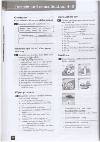 :
G
:
Grammar
Countable and uncountable nouns
7
tl Comptetethetablewithwordsfromthebox.
bis€uit bread butter coin dishwasher
lamp money receipt rice sugar
Countablenouns Uncountabtenouns
biscuit
muchlmanyla lot of, alan, some
and. any
@! choosethecorrectwordsin italics.lf bothwords Modifiers
arecorrect,circlethemboth.
,,...-'-,.i------
l'dlikePondlhlot o/cheese,please
t Howmuchlmanymeatdoyoueateveryweek?
2 Thereisn'tsome/anfmitkinthefridge.
3 Simonalwaystakesd lotoflsomecteamirl
hiscoffee.
4 Ne Ihetemuchlmanysludentsinyourclass?
5 I'vegotafewminutes,butI haven'tgot
muchlmanytime.
6 HaveyougotdnY/aDVDPlayer?
7 Howmuchlmanybathroomsarethere?
8 Pleasegivemesomela cartonoforangeiuice.
9 Canyougotothesupermarket,please?Here's
somelanymoneY'
Object pronouns
El comptetethesentenceswithobiectpronouns'
That'smycoffee.lt'stotry9-
1 lt'sJohn'sdictionary.Pleasegiveit to
2 'ls that MarianneandOlafon the busbus?"Yes,
it's_ .'
3 That!Eddie'snewcar.Doyoutike- ?
4 Yourgirlfriend'sonthephone.Shewantsto
speakto
'That'sSophie'ssisterin the photo."Yes'
l k n o w- . '
That'smycreditcard.Pleasegiveit to
'
Tonylikesour house.l-.leaLwaysstayswith
- whenhe comesto London.
'Havesomefrieswithyourburger."No,thanks.
I don'tlike-.'
'ls thatSarahin the shop?"Yes,that's-.'
there islthere are
gl Completethediatoguewiththecorrectformof
thereislthereare.
A: Ithinkld tiketotaketheapartment,butwhat
furnitureis fhereinthelivingroom?
B: Well,(1)- a bigsofa
A: (z)- a diningtable?
B: Yes.(3) -..........-. And(/t) -
fourdiningchairs.
A: Oh,good.(S)_- a coffeetable?
B: No,(6)-.
A: OK.(Z)_- anYbookshelves?
B: No,(8)-.
A: Oh,andwhataboutaTVora musicsystem?
B: No,(g)_- anyelectricalequipment'
fl choosethecorrectmodifierandwritesentences'
Usetheverbto be.
(quite/reatty)mysister sick today
Mvsisteris reallvsicktodav.
z (very/notvery)thenewsportscentre modern
3 (quiteireatly)thisfilm boring
4 (quite/really)mydiet unheallhy
5 (very/notvery)thisbeach popuLar
 