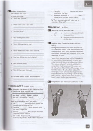 I Answerthequestions.
Whatdidthemansee?
A l.ooo-eufonote-
1 Wherewasthenote?
z Didhe knowit wasa fakenote?
3 Whatdidhedo?
a Whydidthepolicecome?
5 Wheredidtheytaketheman?
6 Wheredid hesleepin the Doticestation?
7 Howlongdidthe manstayin the cell?
8 Whomadethe notes?
g Whydidtheymakethenotes?
10 Whatwasthe top prizein the competition?
Yocabular] | phrasalverbs
I a CompLetethesentenceswiththecorrectform
ofthephrasaIverbsfromthebox.
giveback handin laekat pickup
pullout put together setoff
look dt theseflowers.Aren'ttheytovely?
I We_ veryearlyon our holidaythis
morning.Welefthomeat 5:3o.
z Thethief_ al[theieweLlerywhen
thepolicecaughthim.
I I always the nutsfromchocolate
andcakes;ldon'tlikenuts.
a Wewentto thepoliceand_ a
leathercoatyesterday.Wefoundit in the street.
5 ThepoLice_ the cluesandworked
outwhothethiefwas.
6 Wealwaystell peopleto _ their
rubbishintheparkandputit inthebin.
b Thereis one phrasalverb in the text in
exercise1.What is it?
Gfammaf I artictes
fl ltatchthearticLeswiththeiruses.
t alan
2 the
whenwe mentionsomethingfor
thesecondtime
whenwe mentionsomethingfor
thefirsttime
italics.
lwon@thecompetitionlastweek;theprizewas
(1)d/rhedigitalcamera.(z)AlThe competitionwas
ina newspapeLandit askedpeopleto takephotos
thatshowed'happiness'andsendthemto (3)a/fhe
newspaperbyemait.
Twoor threedayslaterI wasin (d althe parkwilh
mytwo chitdren.I saton a seatin () althe park
andat onepointI lookedupandsawthechildren.
Theylookedso happy!| remembered(6)olthe
competition.I hadmycamerawithme,so I took
() althe photoof the children.Whenwe got home,
ldecidedto send(8)a/lhe phototo (g)althe
newspaper.I heardlastweekthat my photowon
(1o)althe ptizellt'sveryexciting,but whydo they
givea prizeof a digilalcamerdwheryoureeda
digitalcamerato enterthe competition?
fl neaathestory.Choosethecorrectarticlein
fl Completethetextin exerciset wilholon or the.
 