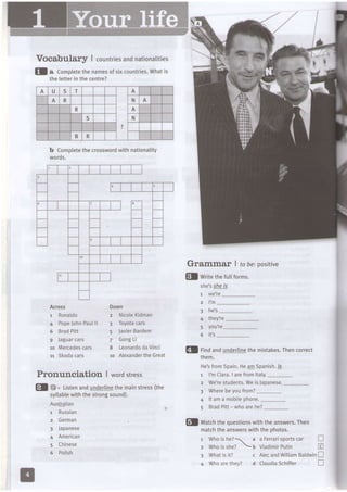 VOcabularf, | countriesandnationatities
fl a Comptetethenamesofsixcountries.Whatis
theletterin thecentre?
b Comptetethecrosswordwithnationatity
woro5.
A U s T A
-,.I
A R N A
R A
,t, s N
:.'ffi;;;:
B R t . t :
Grammar I fobe:positive
Across
1 Ronaldo
4 PopeJohnPaulll
6 BradPitt
9 Jaguarcars
ro Mercedescars
11 Skodacars
Do.vn
2 NicoleKidman
3 Toyotacars
5 JavierBardem
Z GongLi
8 LeonardodaVinci
10 AlexandertheGreat
fl writethefultforms.
shel Sj@E
1 we're
2 I'm
4 they?e
Pronunciation I wordstress
5 you?e
6 it3
matchtheanswerswiththephotos.
r Whoishe? a a Ferrarisportscar n
2 whoisshe?  b vladimirPutin E
3 Whatisit? c AtecandWilliamBaldwinn
4 Whoarethey? d CLaudiaSchiffer n
!l rinaandundertinethemistakes.Thencorrect
rnem.
He'sfrom5pain.HeA!0Spanish.ls
1 l'mClara.lare fromltaly._
2 Wele students.Weis Japanese.-
El E" Listenandunderlinethemainstress(the
3 Wherebeyoufrom?
syllabtewiththestrongsound).
AustGlian
1 Russian
2 German
3 Japanese
4 American
5 Chinese
6 Polish
4 lt ama mobilephone.
5 BradPitt- who arehe?
fl tuatctrtt'equestionswiththeanswers.Then
 