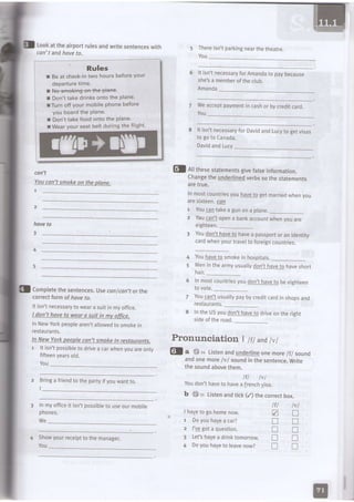 Lookattheairportrulesandwritesentenceswith
con't andhoveto.
'
R.ules
I Be at check-intwo hours beforeyour
departuretime.
llffiiligoF+ffilane.
t Don',ttake drinksonto the plane.
lTurn off your mobile Phonebefore
you boardthe Plane.
r Don'ttakefood onto the Plane.
t Wearyour seat belt during the flight'
con't
Youcan'tsmokeon theDlone.
I
hove to
5 Thereisn'tparkingnearthetheatre.
You
It isn'tnecessaryforAmandato paybecause
she'sa memberoftheclub.
Amanda
Weacceptpaymentin cashor bycreditcard.
You
8 lt isn'tnecessaryfor Davidand Lucyto getvisas
to go to Canada.
DavidandLucy
Changetheunderlinedverbssothestatements
aretrue.
lnmostcountriesyouhavetogetmarriedwhenyou
aresixteen.@4
1 You!q! takea gunona plane._
2 YoulA!1 opena bankaccountwnenyouare
etgnteen.. --
3 Youdon'thaveto havea passportoranidentity
cardWhenyourtravelto foreigncountries.
4 Youhaveto smokeinhospitals.
Meninthearmyusuallydon'thaveto haveshort
harr._ --
Inmostcountriesyoudon'thaveto beeighteen
to vote._ --
Youcantusuallypaybycreditcardinshopsand
restaurants.--
IntheUSyoudon'thaveto driveontheright
sideoftheroad.
Pronunciation I lfI andtvl
El A rnesesraremenrsglvefatseIntormation.
Completethesentences.lJseconfcan'torthe
correctformof haveto.
It isn'tnecessarytowearasuitinmyoffice.
ldon't haveto wearo suit in mvoffice.
lnNewYorkpeoplearen'tallowedtosmoKetn
restaurants.
ln NewYorkDeoplecan'tsnoke in restauronts.
1 lt isn'tpossibletodrivea carwhenyouareonly
fifteenyearsold.
YOU
Brlnga friendtothepartyifyouwanrro.
I
Inmyofficeit isn'tpossibteto useourmobile
phones.
We
Showyourreceipttothemanager.
You
@f a *32 Listenandunderlineonemore/f/ sound
andonemore/v/ soundinthesentence.Write
thesoundabovethem.
lfl lvl
Youdon'thaveto havea Frenchvisa
b {} rr Listenandtick(/) thecorrecrbox.
I haveto gohomenow.
r Doyouhavea car?
2 I'vegota question.
3 Let'shavea drinktomorrow.
4 Doyouhaveto leavenow?
n
n
!
n
tr
lfl
Z
I
n
T
I
trr-
 