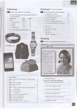 Listening
!la {}: Listen.Wherearethepeople?
b Covertheaudioscript.Listenagainandtick(/)
the correctboxes.
Whoseis it?
bag
1 mobilephone
2 watch
3 jacket
4 weddingring
c Listenagainandlabelthepictures.
4 _
Grammar I robe:ouestions
@l neaOthetextandanswerthequestions.
lsAmandafromPerth?
No,sheisn't.She'sfromMelbourne.
1 WhereareAmandalparentsfrom?
2 Whatis herhusband'sname?
3 ls hefromthe LJnitedStates?
4 Wherearehisparentsfrom?
5 WhereisJohnandAmanda'shouse?
IHrn
man
V
n
D
tr
tr
woman
a
n
tr
!
x
E
n
I
n
n
D
Reading
3 _
AUDIOSCRIPT
officer: Excuseme,SirandMadam.lsthisyourbag?
Man: Yes.
Woman:Yes,itl ourbag.
Officer:Openit, ptease.
Man: OK.
Officer:Thankyou.Whataboutthemobilephone,sir?
Man: lt's mywife's.
Officer: Andthe watch?
Manr lt'smywatch.
Officer:lsthisyouriacket,Madam?
Woman:No,it'smyhusband's.
Officer;Andtheweddingring?
Woman:Yes,that'smyring.
Officer:OK.Thankyou.Youcangonow.
fl Utut.hthequestionswiththeanswers.
I
3
1
5
a
b
d
e
t
l < F l i T , h o i h v ^ , , r < i < r a r ?
AreSallyandiohnyourparents?
lsDavidyourbrother?
Areyoua student?
Areweintheelementaryclass?
AreEtizabethandMarieyourcousins?
Yes,I am.
Yes,weare.
No,theytemysisters.
Yes,sheis.
Yes,theyare.
No,he'smyboyfriend.
6 lsAmandaa student?
 