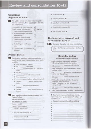 Grammar 4 l/see/thatfilm (X)
-ing form as noun
fl ri.l (/) thecorrectsentencesandcrossE) the
incorrectsentences.Thenunderlinethemistakes
andcorrectthem.
Ithinkwaitingfora busisboring.
!yq!qispopularinAmsterdam.
1 Thesedaysflyisverypoputar.
2 InLondongoingtothecinema
areexpenstve.
3 SwimmingisveryreLaxing.
4 OntheInternetpaybycredit
Cvclina
V
tr
n
5 we/visit/Australia(,9
6 youlflylina heticopter(?)
7 Lena/ctimb/amountain(?)
8 we/golhorseriding(X)
tr
n
cardiseasy. tr
Sunbathingarebadforyour
skin. n
Ithinkskiinginthemountainsis
fantastic!
Present Perfect
fl a Completethenoticewithverbsfromthebox.
bring
show
don't bring den:tsffioke don't use
Brindsle Collese
INFORMATIONFORSTUDENTS
Don'tsmokein the collegebuilding.
(Smokingis possiblein the garden.)
(a)_ food or drinksintothe
ctassrooms.
(lt is possibleto get coffeeandtea in the
collegecafe.)
(b)_ an identitycardwhen you
comeinto the college.
{c)_ mobilephonesduring
tessons.
Usingthecomputersin the libraryis
possiblein the evenings.
{lt isn't necessaryto payto usethe
computers.)
{d)_ a penandsomepaperto
tessons.
{Buti1isn't necessaryto bring a dictionary.)
b Rewritethenumberedsentencesfromthe
noticein exercise4a. Usecanfcan't or havetol
don't haveto.
t Youcan'tsmokein thecolleoebuildina.
The imperative, canlcan't and,
have toldon't have to
2
3 .
4
5 .
7 .
8
9 .
10
4
6
7
8
9
10
tr
I
fl Comptetethequestionsandanswerswiththe
correctformof have.Usecontractedformswhere
possible.
1 A: Haveyou!€e4 to England?
B: No,l_ beenthere.
2 A: _ yourfatherbeenona long-haul
ftight?
Yes,he
youbeento a rockconcert?
N o ,l _ .
_ yourwifebeento SouthAmerica?
Yes,she_ beento Argentinaand
Chile.
_ youbeenon an adventure
holiday?
Yes,we_ beenbungeejumpingin
France.
B:
3 A :
B:
4 A l
B:
5 A :
R .
fl makequestionsandnegativesentencesinthe
PresentPerfect.
she/see/anopera(?)
Hassheseenan opera?
II golto a zoo(X)
I haven'tbeento azoo.
r l/drive/asportscar(,Y)
2 you/take/thedrivingtest(?)
3 she/go/toNewYork(?)
 