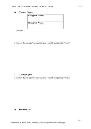 CS6701 – CRYPTOGRAPHY AND NETWORK SECURITY IV IT
13
Prepared by, R. Arthy, AP/IT, Kamaraj College of Engineering and Technology
iv) Vigenere Cipher:
Encryption Process
Decryption Process
Strength:
1. Encrypt the message “we are discovered yourself” using the key “world”
v) Autokey Cipher
1. Encrypt the message “we are discovered yourself” using the key “world”
vi) One Time Pad:
 