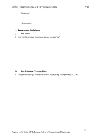 CS6701 – CRYPTOGRAPHY AND NETWORK SECURITY IV IT
14
Prepared by, R. Arthy, AP/IT, Kamaraj College of Engineering and Technology
Advantage:
Disadvantage:
c) Transposition Techniques
i) Rail Fence:
1. Encrypt the message “computer science engineering”
ii) Row Columnar Transposition:
1. Encrypt the message “computer science engineering” using the key “423165”
 