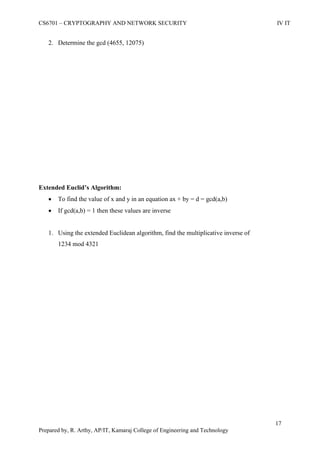 CS6701 – CRYPTOGRAPHY AND NETWORK SECURITY IV IT
17
Prepared by, R. Arthy, AP/IT, Kamaraj College of Engineering and Technology
2. Determine the gcd (4655, 12075)
Extended Euclid’s Algorithm:
 To find the value of x and y in an equation ax + by = d = gcd(a,b)
 If gcd(a,b) = 1 then these values are inverse
1. Using the extended Euclidean algorithm, find the multiplicative inverse of
1234 mod 4321
 