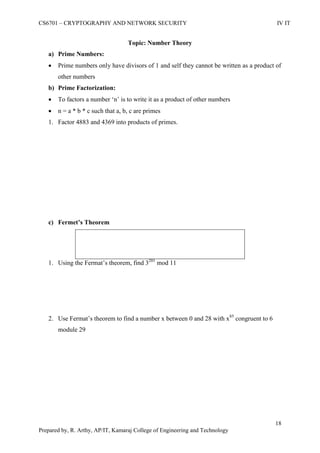 CS6701 – CRYPTOGRAPHY AND NETWORK SECURITY IV IT
18
Prepared by, R. Arthy, AP/IT, Kamaraj College of Engineering and Technology
Topic: Number Theory
a) Prime Numbers:
 Prime numbers only have divisors of 1 and self they cannot be written as a product of
other numbers
b) Prime Factorization:
 To factors a number „n‟ is to write it as a product of other numbers
 n = a * b * c such that a, b, c are primes
1. Factor 4883 and 4369 into products of primes.
c) Fermet’s Theorem
1. Using the Fermat‟s theorem, find 3201
mod 11
2. Use Fermat‟s theorem to find a number x between 0 and 28 with x85
congruent to 6
module 29
 