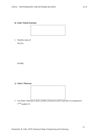 CS6701 – CRYPTOGRAPHY AND NETWORK SECURITY IV IT
19
Prepared by, R. Arthy, AP/IT, Kamaraj College of Engineering and Technology
d) Euler Totient Function
1. Find the value of
Φ (231)
Φ (440)
e) Euler’s Theorem
1. Use Euler‟s theorem to find a number a between 0 and 9 such that a is congruent to
71000
modulo 10
 