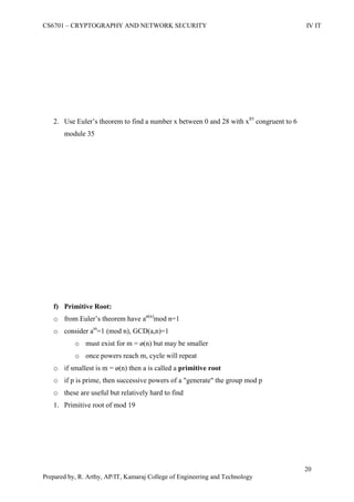 CS6701 – CRYPTOGRAPHY AND NETWORK SECURITY IV IT
20
Prepared by, R. Arthy, AP/IT, Kamaraj College of Engineering and Technology
2. Use Euler‟s theorem to find a number x between 0 and 28 with x85
congruent to 6
module 35
f) Primitive Root:
o from Euler‟s theorem have aø(n)
mod n=1
o consider am
=1 (mod n), GCD(a,n)=1
o must exist for m = ø(n) but may be smaller
o once powers reach m, cycle will repeat
o if smallest is m = ø(n) then a is called a primitive root
o if p is prime, then successive powers of a "generate" the group mod p
o these are useful but relatively hard to find
1. Primitive root of mod 19
 
