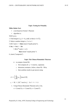 CS6701 – CRYPTOGRAPHY AND NETWORK SECURITY IV IT
21
Prepared by, R. Arthy, AP/IT, Kamaraj College of Engineering and Technology
Topic: Testing for Primality
Miller Rabin Test:
• a test based on Fermat‟s Theorem
• algorithm is:
TEST (n) is:
1. Find integers k, q, k > 0, q odd, so that (n–1)=2k
q
2. Select a random integer a, 1<a<n–1
3. if aq
mod n = 1 then return (“maybe prime");
4. for j = 0 to k – 1 do
5. if (a2jq
mod n = n-1)
then return(" maybe prime ")
6. return ("composite")
Topic: The Chinese Remainder Theorem
 to compute A(mod M)
o first compute all ai = A mod mi separately
o determine constants ci below, where Mi = M/mi
o then combine results to get answer using:
1. Using Chinese Remainder Theorem solve x for,
x ≡ 2 (mod 3); x ≡ 3 (mod 5); x ≡ 2 (mod 7)
 