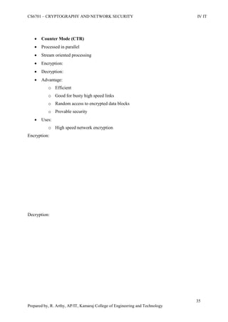 CS6701 – CRYPTOGRAPHY AND NETWORK SECURITY IV IT
35
Prepared by, R. Arthy, AP/IT, Kamaraj College of Engineering and Technology
 Counter Mode (CTR)
 Processed in parallel
 Stream oriented processing
 Encryption:
 Decryption:
 Advantage:
o Efficient
o Good for busty high speed links
o Random access to encrypted data blocks
o Provable security
 Uses:
o High speed network encryption
Encryption:
Decryption:
 