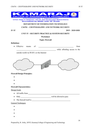 CS6701 – CRYPTOGRAPHY AND NETWORK SECURITY IV IT
39
Prepared by, R. Arthy, AP/IT, Kamaraj College of Engineering and Technology
DEPARTMENT OF INFORMATION TECHNOLOGY
CS6701 – CRYPTOGRAPHY AND NETWORK SECURITY
IV IT 2019 – 2020 ODD
UNIT IV - SECURITY PRACTICE & SYSTEM SECURITY
Worksheet
Topic: Firewall
Definition:
 Effective means of ______________________________________ from
___________________________________________ while affording access to the
outside world via WAN`s or the Internet
Firewall Design Principles:



Firewall Characteristics:
Design Goals
 All traffic from ________________________________________________________
 Only _________________________________ will be allowed to pass
 The firewall itself is __________________________________________
General Techniques




 