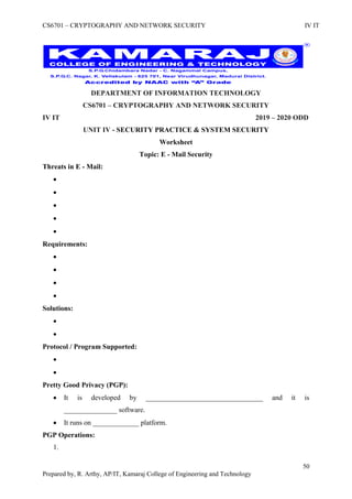 CS6701 – CRYPTOGRAPHY AND NETWORK SECURITY IV IT
50
Prepared by, R. Arthy, AP/IT, Kamaraj College of Engineering and Technology
DEPARTMENT OF INFORMATION TECHNOLOGY
CS6701 – CRYPTOGRAPHY AND NETWORK SECURITY
IV IT 2019 – 2020 ODD
UNIT IV - SECURITY PRACTICE & SYSTEM SECURITY
Worksheet
Topic: E - Mail Security
Threats in E - Mail:





Requirements:




Solutions:


Protocol / Program Supported:


Pretty Good Privacy (PGP):
 It is developed by _________________________________ and it is
_______________ software.
 It runs on _____________ platform.
PGP Operations:
1.
 