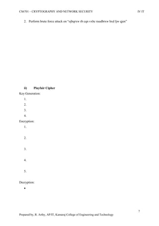 CS6701 – CRYPTOGRAPHY AND NETWORK SECURITY IV IT
7
Prepared by, R. Arthy, AP/IT, Kamaraj College of Engineering and Technology
2. Perform brute force attack on “ojbqrxw rb cqn vxbc ruudbrxw hxd ljw qjen”
ii) Playfair Cipher
Key Generation:
1.
2.
3.
4.
Encryption:
1.
2.
3.
4.
5.
Decryption:

 