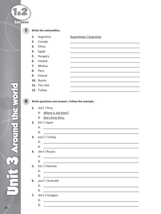 80
1&2
Unit
3
Around
the
world
Lessons
Write the nationalities.
1
1. Argentina Argentinian / Argentine
2. Canada ___________________________________________
3. China ___________________________________________
4. Egypt ___________________________________________
5. Hungary ___________________________________________
6. Ireland ___________________________________________
7. Mexico ___________________________________________
8. Peru ___________________________________________
9. Poland ___________________________________________
10. Russia ___________________________________________
11. The USA ___________________________________________
12. Turkey ___________________________________________
Write questions and answers. Follow the example.
2
1. she? / Pery
A: Where is she from?
B: She's from Peru.
2. he? / Japan
A: ___________________________________________________________
B: ___________________________________________________________
3. you? / Turkey
A: ___________________________________________________________
B: ___________________________________________________________
4. she? / Russia
A: ___________________________________________________________
B: ___________________________________________________________
5. he? / Vietnam
A: ___________________________________________________________
B: ___________________________________________________________
6. you? / Australia
A: ___________________________________________________________
B: ___________________________________________________________
7. she? / Hungary
A: ___________________________________________________________
B: ___________________________________________________________
 