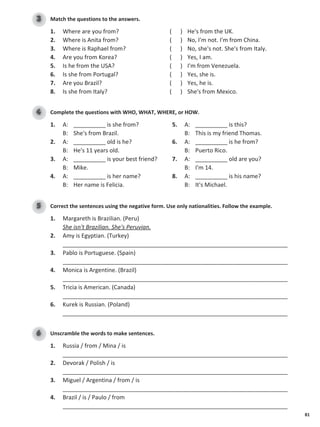 81
Match the questions to the answers.
3
1. Where are you from? ( ) He's from the UK.
2. Where is Anita from? ( ) No, I'm not. I'm from China.
3. Where is Raphael from? ( ) No, she's not. She's from Italy.
4. Are you from Korea? ( ) Yes, I am.
5. Is he from the USA? ( ) I'm from Venezuela.
6. Is she from Portugal? ( ) Yes, she is.
7. Are you Brazil? ( ) Yes, he is.
8. Is she from Italy? ( ) She's from Mexico.
Complete the questions with WHO, WHAT, WHERE, or HOW.
4
1. A: __________ is she from?
B: She's from Brazil.
2. A: __________ old is he?
B: He's 11 years old.
3. A: __________ is your best friend?
B: Mike.
4. A: __________ is her name?
B: Her name is Felicia.
5. A: __________ is this?
B: This is my friend Thomas.
6. A: __________ is he from?
B: Puerto Rico.
7. A: __________ old are you?
B: I'm 14.
8. A: __________ is his name?
B: It's Michael.
Correct the sentences using the negative form. Use only nationalities. Follow the example.
5
1. Margareth is Brazilian. (Peru)
She isn't Brazilian. She's Peruvian.
2. Amy is Egyptian. (Turkey)
______________________________________________________________________
3. Pablo is Portuguese. (Spain)
______________________________________________________________________
4. Monica is Argentine. (Brazil)
______________________________________________________________________
5. Tricia is American. (Canada)
______________________________________________________________________
6. Kurek is Russian. (Poland)
______________________________________________________________________
Unscramble the words to make sentences.
6
1. Russia / from / Mina / is
______________________________________________________________________
2. Devorak / Polish / is
______________________________________________________________________
3. Miguel / Argentina / from / is
______________________________________________________________________
4. Brazil / is / Paulo / from
______________________________________________________________________
 