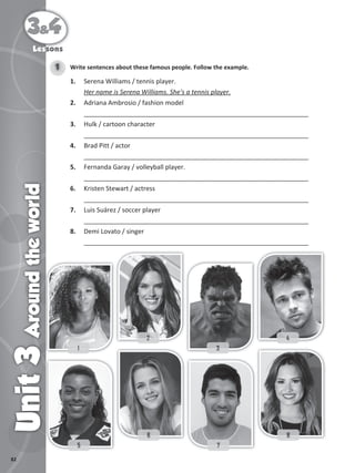82
3&4
Unit
3
Around
the
world
Lessons
Write sentences about these famous people. Follow the example.
1
1. Serena Williams / tennis player.
Her name is Serena Williams. She's a tennis player.
2. Adriana Ambrosio / fashion model
_______________________________________________________________
3. Hulk / cartoon character
_______________________________________________________________
4. Brad Pitt / actor
_______________________________________________________________
5. Fernanda Garay / volleyball player.
_______________________________________________________________
6. Kristen Stewart / actress
_______________________________________________________________
7. Luis Suárez / soccer player
_______________________________________________________________
8. Demi Lovato / singer
_______________________________________________________________
1
1
1 3
3
3
2
2
2 4
4
4
5
5
5 7
7
7
6
6
6 8
8
8
 