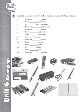 84
1&2
Unit
4
Belongings
Lessons
Complete the sentences with A, AN or X. Then match the sentences with the correct picture.
1
1. ( ) These are __________ crayons.
2. ( ) That's __________ pencil case.
3. ( ) It's __________ pencil sharpener.
4. ( ) Those are __________ color pencils.
5. ( ) These are __________ folders.
6. ( ) That's __________ notebook.
7. ( ) This is __________ glue stick.
8. ( ) It's __________ eraser.
9. ( ) Those are __________ scissors.
10. ( ) This is __________ pencil.
11. ( ) That's __________ ruler.
12. ( ) It's __________ stapler.
13. ( ) That's __________ pen.
14. ( ) Those are __________ markers.
1
2
3
8
4
4
5
6
7
9
9
10
13
12
12
11
11 14
 