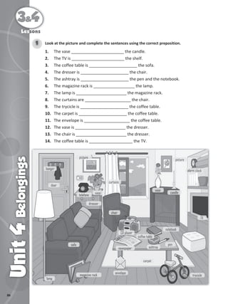 86
3&4
Unit
4
Belongings
Lessons
Look at the picture and complete the sentences using the correct preposition.
1
1. The vase _______________________ the candle.
2. The TV is _______________________ the shelf.
3. The coffee table is _____________________ the sofa.
4. The dresser is _____________________ the chair.
5. The ashtray is _____________________ the pen and the notebook.
6. The magazine rack is __________________ the lamp.
7. The lamp is ______________________ the magazine rack.
8. The curtains are ____________________ the chair.
9. The trycicle is _____________________ the coffee table.
10. The carpet is _____________________ the coffee table.
11. The envelope is ____________________ the coffee table.
12. The vase is ______________________ the dresser.
13. The chair is ______________________ the dresser.
14. The coffee table is ___________________ the TV.
telefone
vase
lamp
magazine rack
envelope
trycicle
pen
ashtray
notebook
newspaper
CD player
candle
alarm clock
TV
vase
picture
picture
sofa
chair
curtains
door
hanger
carpet
coffee table
dresser
 