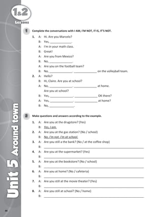 88
1&2
Unit
5
Around
town
Lessons
Complete the conversations with I AM, I'M NOT, IT IS, IT'S NOT.
1
1. A: Hi. Are you Marcelo?
B: Yes, _____________.
A: I'm in your math class.
B: Great!
A: Are you from Mexico?
B: No, ______________.
A: Are you on the football team?
B: No, ______________. ______________ on the volleyball team.
2. A: Hello?
B: Hi, Claire. Are you at school?
A: No, ______________. ______________ at home.
Are you at school?
B: Yes, ______________. ______________ OK there?
A: Yes, ______________. ______________ at home?
B: No, _______________.
Make questions and answers according to the example.
2
1. A: Are you at the drugstore? (Yes)
B: Yes, I am.
2. A: Are you at the gas station? (No / school)
B: No, I'm not. I'm at school.
3. A: Are you still a the bank? (No / at the coffee shop)
B: _____________________________________________________________
4. A: Are you at the supermarket? (Yes)
B: _____________________________________________________________
5. A: Are you at the bookstore? (No / school)
B: _____________________________________________________________
6. A: Are you at home? (No / cafeteria)
B: _____________________________________________________________
7. A: Are you still at the movie theater? (Yes)
B: _____________________________________________________________
8. A: Are you still at school? (No / home)
B: _____________________________________________________________
 