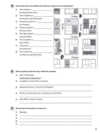 89
Look at the map and complete the sentences using the correct preposition.
3
1. The hospital is _____________________
the department store.
2. The art gallery is ___________________
3rd Avenue and Oak Street.
3. The police station is ________________
the hospital.
4. The bus station is __________________
the law courts.
5. The high school is __________________
the post office.
6. The art gallery is ___________________
Oask Street.
7. The park is ________________________
the aquarium.
8. The museum is ____________________
1st Avenue and Oak Street.
Write questions about the map. Follow the example.
4
1. park / Oak Street.
Is the park on Oak Street?
2. art gallery / across from / museum
________________________________________________________________________
3. department store / in front of / hospital?
________________________________________________________________________
4. library / on the corner of / 1st Avenue / Pine Street.
________________________________________________________________________
5. post office / next to / house
________________________________________________________________________
Now answer the questions in exercise 4.
5
1. Yes, it is.
2. ________________________________________________________________________
3. ________________________________________________________________________
4. ________________________________________________________________________
5. ________________________________________________________________________
 
