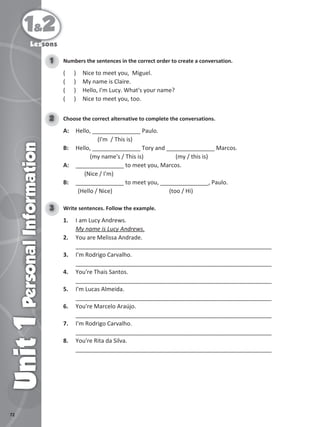 72
1&2
Unit
1
Personal
Information
Numbers the sentences in the correct order to create a conversation.
1
( ) Nice to meet you, Miguel.
( ) My name is Claire.
( ) Hello, I'm Lucy. What's your name?
( ) Nice to meet you, too.
Choose the correct alternative to complete the conversations.
2
A: Hello, _______________ Paulo.
(I'm / This is)
B: Hello, _______________ Tory and _______________ Marcos.
(my name's / This is) (my / this is)
A: _______________ to meet you, Marcos.
(Nice / I'm)
B: _______________ to meet you, _______________, Paulo.
(Hello / Nice) (too / Hi)
Lessons
Write sentences. Follow the example.
3
1. I am Lucy Andrews.
My name is Lucy Andrews.
2. You are Melissa Andrade.
_____________________________________________________________
3. I'm Rodrigo Carvalho.
_____________________________________________________________
4. You're Thais Santos.
_____________________________________________________________
5. I'm Lucas Almeida.
_____________________________________________________________
6. You're Marcelo Araújo.
_____________________________________________________________
7. I'm Rodrigo Carvalho.
_____________________________________________________________
8. You're Rita da Silva.
_____________________________________________________________
 