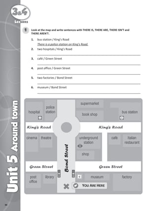 90
3&4
Unit
5
Around
town
Lessons
Look at the map and write sentences with THERE IS, THERE ARE, THERE ISN'T and
THERE AREN'T.
1
1. bus station / King's Road
There is a police station on King's Road.
2. two hospitals / King's Road
_________________________________________________________________
3. café / Green Street
_________________________________________________________________
4. post office / Green Street
_________________________________________________________________
5. two factories / Bond Street
_________________________________________________________________
6. museum / Bond Street
_________________________________________________________________
 