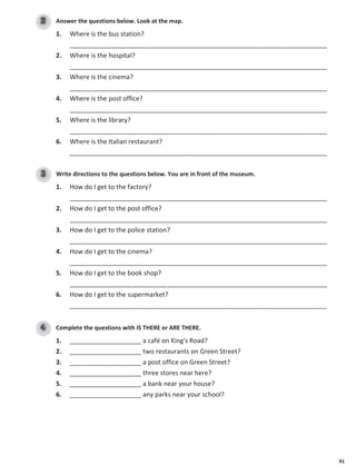 91
Answer the questions below. Look at the map.
2
1. Where is the bus station?
________________________________________________________________________
2. Where is the hospital?
________________________________________________________________________
3. Where is the cinema?
________________________________________________________________________
4. Where is the post office?
________________________________________________________________________
5. Where is the library?
________________________________________________________________________
6. Where is the Italian restaurant?
________________________________________________________________________
Write directions to the questions below. You are in front of the museum.
3
1. How do I get to the factory?
________________________________________________________________________
2. How do I get to the post office?
________________________________________________________________________
3. How do I get to the police station?
________________________________________________________________________
4. How do I get to the cinema?
________________________________________________________________________
5. How do I get to the book shop?
________________________________________________________________________
6. How do I get to the supermarket?
________________________________________________________________________
Complete the questions with IS THERE or ARE THERE.
4
1. ____________________ a café on King's Road?
2. ____________________ two restaurants on Green Street?
3. ____________________ a post office on Green Street?
4. ____________________ three stores near here?
5. ____________________ a bank near your house?
6. ____________________ any parks near your school?
 