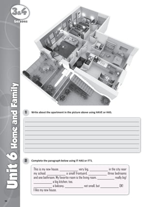 94
3&4
Unit
6
Home
and
Family
Lessons
3&
&
3&
3 4
&4
&
Home
and
Family
Les
Lessons
sons
sons
sons
Write about the apartment in the picture above using HAVE or HAS.
1
______________________________________________________________________________
______________________________________________________________________________
______________________________________________________________________________
______________________________________________________________________________
______________________________________________________________________________
______________________________________________________________________________
______________________________________________________________________________
Complete the paragraph below using IT HAS or IT'S.
2
This is my new house. ______________ very big. ______________ in the city near
my school. ______________ a small frontyard. ______________ three bedrooms
and one bathroom. My favorite room is the living room. _____________ really big!
______________ a big kitchen, too.
______________ a balcony. ______________ not small, but ______________ OK!
I like my new house.
 