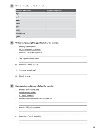95
Fill in the chart below with the opposites.
3
Positive adjectives Negative adjectives
big
quiet
new
calm
safe
good
interesting
good
Write sentences using the opposites. Follow the example.
4
1. My city is really noisy.
No, it's not noisy. It's quiet.
2. My school is very dangerous.
_____________________________________________________________________
3. The supermarket is calm.
_____________________________________________________________________
4. My math class is boring.
_____________________________________________________________________
5. Salvador is really safe.
_____________________________________________________________________
6. Olinda is new.
_____________________________________________________________________
Make questions and answers. Follow the example.
5
1. Manaus / small and safe.
What's Manaus like?
It's small and safe.
2. My neighborhood / noisy and dangerous
_____________________________________________________________________
_____________________________________________________________________
3. Curitiba / big and crowded
_____________________________________________________________________
_____________________________________________________________________
4. My school / small and calm
_____________________________________________________________________
_____________________________________________________________________
 