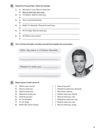 73
Respond to the greetings. Follow the example.
4
1. A: My name's Lucy. Nice to meet you.
B: Nice to meet you, too, Lucy.
2. A: I'm Robert. Glad to meet you.
B: __________________________________________________________
3. A: This is my friend Camila.
B: __________________________________________________________
4. A: Hello! I'm Amanda. Pleased to meet you.
B: __________________________________________________________
5. A: Hi! I'm Sally. Nice to meet you.
B: __________________________________________________________
6. A: Hi! What's your name?
B: __________________________________________________________
This is Cristiano Ronaldo. Introduce yourself and complete the conversation.
5
Hello. My name is Cristiano Ronaldo.
____________________________________________
Pleased to meet you, __________________
_____________________________________________
Match column A with column B.
6
1. What's your name? ( ) How do you do?
2. Nice to meet you. ( ) Pleased to meet you, Amanda.
3. Glad to meet you. ( ) My name's Johnny.
4. Pleased to meet you. ( ) Glad to meet you, David.
5. How do you do? ( ) Nice to meet you, too.
6. Hi. I'm Amanda. ( ) Pleased to meet you, too.
7. Hi. I'm Greg. ( ) Glad to meet you, too.
8. Hello! My name's David. ( ) Nice to meet you, Greg.
 