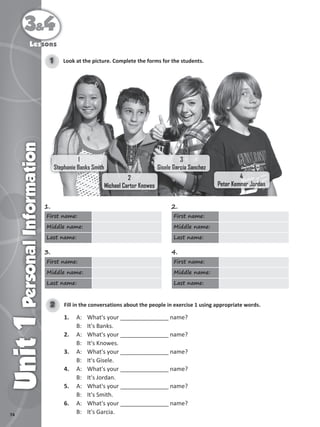 74
3&4
Unit
1
Personal
Information
Lessons
Look at the picture. Complete the forms for the students.
1
1
Stephanie Banks Smith
Stephanie Banks Smith
2
Michael Carter Knowes
3
Gisele Garcia Sanchez
4
Peter Kemner Jordan
1.
First name:
Middle name:
Last name:
2.
First name:
Middle name:
Last name:
3.
First name:
Middle name:
Last name:
4.
First name:
Middle name:
Last name:
Fill in the conversations about the people in exercise 1 using appropriate words.
2
1. A: What's your _______________ name?
B: It's Banks.
2. A: What's your _______________ name?
B: It's Knowes.
3. A: What's your _______________ name?
B: It's Gisele.
4. A: What's your _______________ name?
B: It's Jordan.
5. A: What's your _______________ name?
B: It's Smith.
6. A: What's your _______________ name?
B: It's Garcia.
 