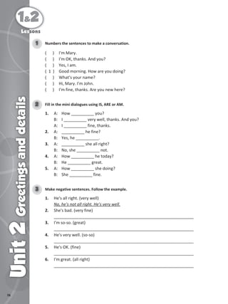 76
1&2
Unit
2
Greetings
and
details
Lessons
Numbers the sentences to make a conversation.
1
( ) I'm Mary.
( ) I'm OK, thanks. And you?
( ) Yes, I am.
( 1 ) Good morning. How are you doing?
( ) What's your name?
( ) Hi, Mary. I'm John.
( ) I'm fine, thanks. Are you new here?
Fill in the mini dialogues using IS, ARE or AM.
2
1. A: How __________ you?
B: I __________ very well, thanks. And you?
A: I __________ fine, thanks.
2. A: __________ he fine?
B: Yes, he __________.
3. A: __________ she all right?
B: No, she __________ not.
4. A: How __________ he today?
B: He __________ great.
5. A: How __________ she doing?
B: She __________ fine.
Make negative sentences. Follow the example.
3
1. He's all right. (very well)
No, he's not all right. He's very well.
2. She's bad. (very fine)
_____________________________________________________________
3. I'm so-so. (great)
_____________________________________________________________
4. He's very well. (so-so)
_____________________________________________________________
5. He's OK. (fine)
_____________________________________________________________
6. I'm great. (all right)
_____________________________________________________________
 