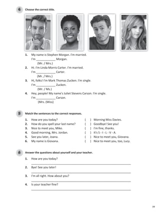 77
Choose the correct title.
4
1. My name is Stephen Morgan. I'm married.
I'm ____________ Morgan.
(Mr. / Mrs.)
2. Hi. I'm Linda Morris Carter. I'm married.
I'm ____________ Carter.
(Mr. / Mrs.)
3. Hi, folks! I'm Mark Thomas Zucken. I'm single.
I'm ____________ Zucken.
(Mr. / Ms.)
4. Hey, people! My name's Juliet Stevens Carson. I'm single.
I'm ____________ Carson.
(Mrs. (Miss)
Match the sentences to the correct responses.
5
1. How are you today? ( ) Morning Miss Davies.
2. How do you spell your last name? ( ) Goodbye! See you!
3. Nice to meet you, Mike. ( ) I'm fine, thanks.
4. Good morning, Mrs. Jordan. ( ) It's S - I - L - V - A.
5. See you later, Joana. ( ) Nice to meet you, Giovana.
6. My name is Giovana. ( ) Nice to meet you, too, Lucy.
Answer the questions about yourself and your teacher.
6
1. How are you today?
______________________________________________________________
2. Bye! See you later!
______________________________________________________________
3. I'm all right. How about you?
______________________________________________________________
4. Is your teacher fine?
______________________________________________________________
 