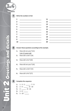78
3&4
Unit
2
Greetings
and
details
Lessons
Write the numbers in full.
1
1 __________________________ 11 __________________________
2 __________________________ 12 __________________________
3 __________________________ 13 __________________________
4 __________________________ 14 __________________________
5 __________________________ 15 __________________________
6 __________________________ 16 __________________________
7 __________________________ 17 __________________________
8 __________________________ 18 __________________________
9 __________________________ 19 __________________________
10 __________________________ 20 __________________________
Answer these questions according to the example.
2
1. How old are you? (11)
I am 11 years old.
2. How old is she? (14)
_____________________________________________________________
3. How old is he? (10)
_____________________________________________________________
4. How old are you? (16)
_____________________________________________________________
5. How old is she? (15)
_____________________________________________________________
6. How old is he? (17)
_____________________________________________________________
Complete the sequence.
3
1. 1 - 3 - 5 - _____ - 7 - 9
2. 2 - 4 - _____ - 8 - 10
3. 2 - _____ - 8 - 16
4. 3 - 6 - _____
5. 5 - 10 - _____
 