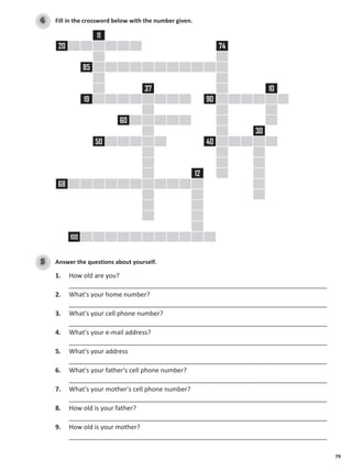 79
Fill in the crossword below with the number given.
4
11
20 74
85
37 10
19 90
60
30
50 40
12
68
100
Answer the questions about yourself.
5
1. How old are you?
_________________________________________________________________________
2. What's your home number?
_________________________________________________________________________
3. What's your cell phone number?
_________________________________________________________________________
4. What's your e-mail address?
_________________________________________________________________________
5. What's your address
_________________________________________________________________________
6. What's your father's cell phone number?
_________________________________________________________________________
7. What's your mother's cell phone number?
_________________________________________________________________________
8. How old is your father?
_________________________________________________________________________
9. How old is your mother?
_________________________________________________________________________
 