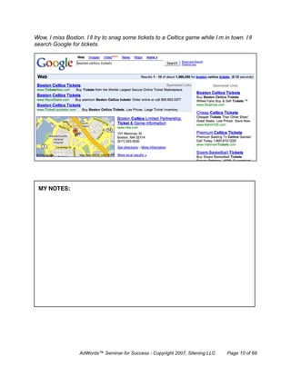 Wow, I miss Boston. I’ll try to snag some tickets to a Celtics game while I’m in town. I’ll
search Google for tickets.




 MY NOTES:




                  AdWords™ Seminar for Success - Copyright 2007, Sitening LLC   Page 10 of 68
 