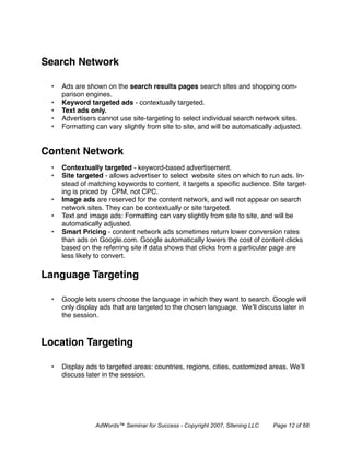 Search Network

  •   Ads are shown on the search results pages search sites and shopping com-
      parison engines.
  •   Keyword targeted ads - contextually targeted.
  •   Text ads only.
  •   Advertisers cannot use site-targeting to select individual search network sites.
  •   Formatting can vary slightly from site to site, and will be automatically adjusted.


Content Network
  •   Contextually targeted - keyword-based advertisement.
  •   Site targeted - allows advertiser to select website sites on which to run ads. In-
      stead of matching keywords to content, it targets a speciﬁc audience. Site target-
      ing is priced by CPM, not CPC.
  •   Image ads are reserved for the content network, and will not appear on search
      network sites. They can be contextually or site targeted.
  •   Text and image ads: Formatting can vary slightly from site to site, and will be
      automatically adjusted.
  •   Smart Pricing - content network ads sometimes return lower conversion rates
      than ads on Google.com. Google automatically lowers the cost of content clicks
      based on the referring site if data shows that clicks from a particular page are
      less likely to convert.

Language Targeting

  •   Google lets users choose the language in which they want to search. Google will
      only display ads that are targeted to the chosen language. We’ll discuss later in
      the session.



Location Targeting

  •   Display ads to targeted areas: countries, regions, cities, customized areas. We’ll
      discuss later in the session.




                 AdWords™ Seminar for Success - Copyright 2007, Sitening LLC   Page 12 of 68
 